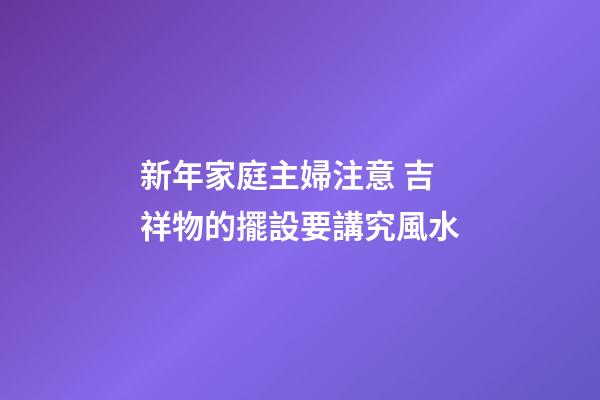 新年家庭主婦注意 吉祥物的擺設要講究風水